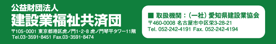 公益財団法人　建設業福祉共済団
所在地：〒105-0001　東京都港区虎ノ門1-2-8 虎ノ門琴平タワー11階
TEL：03-3591-8451　FAX：03-3591-8474

取扱機関：一般社団法人　愛知県建設業協会
〒460-0008　愛知県名古屋市中区栄3丁目28番21号<br>
TEL：052-242-4191　FAX：052-242-4194