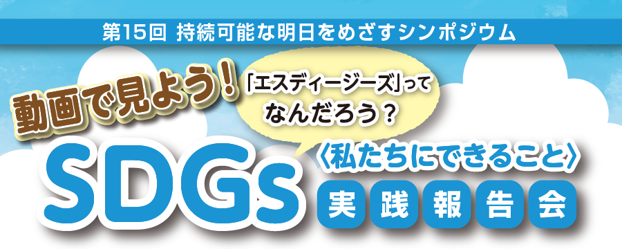 第15回 持続可能な明日をめざすシンポジウム｜動画で見よう！SDGs「エスディージーズ」ってなんだろう？｜〈私たちにできること〉実践報告会